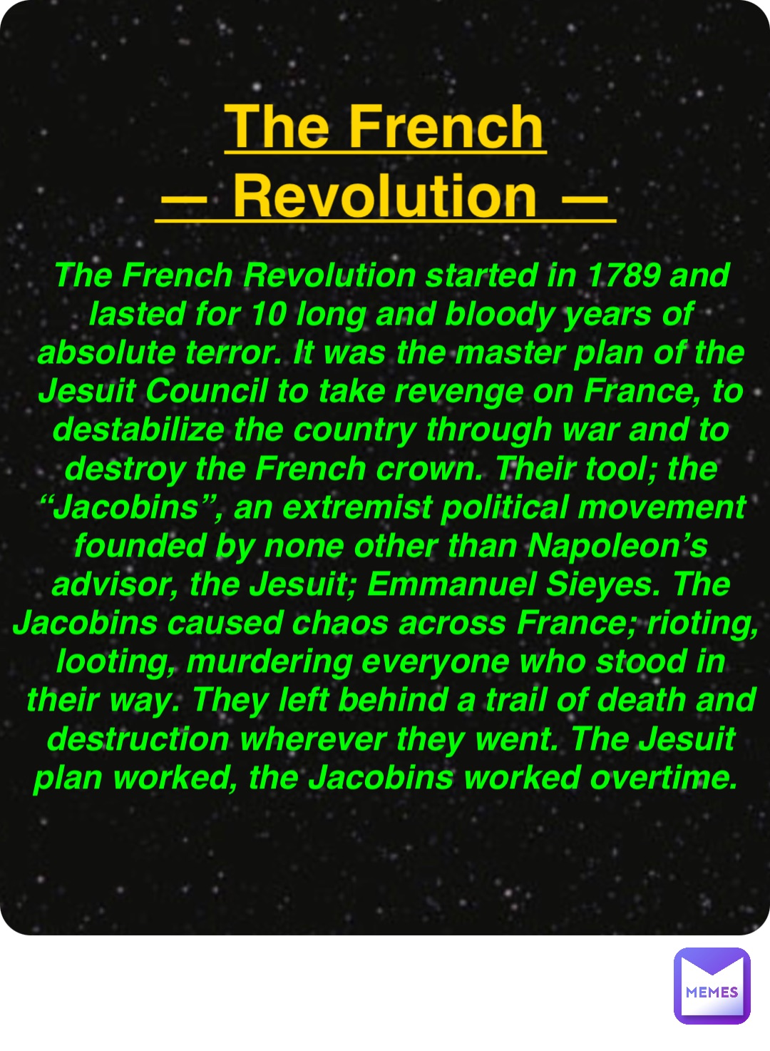 Double tap to edit The French
— Revolution — The French Revolution started in 1789 and lasted for 10 long and bloody years of absolute terror. It was the master plan of the Jesuit Council to take revenge on France, to destabilize the country through war and to destroy the French crown. Their tool; the “Jacobins”, an extremist political movement founded by none other than Napoleon’s advisor, the Jesuit; Emmanuel Sieyes. The Jacobins caused chaos across France; rioting, looting, murdering everyone who stood in their way. They left behind a trail of death and destruction wherever they went. The Jesuit plan worked, the Jacobins worked overtime.
