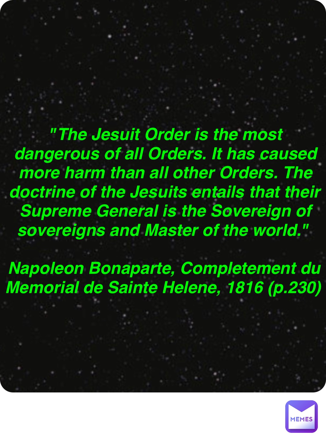 Double tap to edit "The Jesuit Order is the most dangerous of all Orders. It has caused more harm than all other Orders. The doctrine of the Jesuits entails that their Supreme General is the Sovereign of sovereigns and Master of the world."

Napoleon Bonaparte, Completement du Memorial de Sainte Helene, 1816 (p.230)