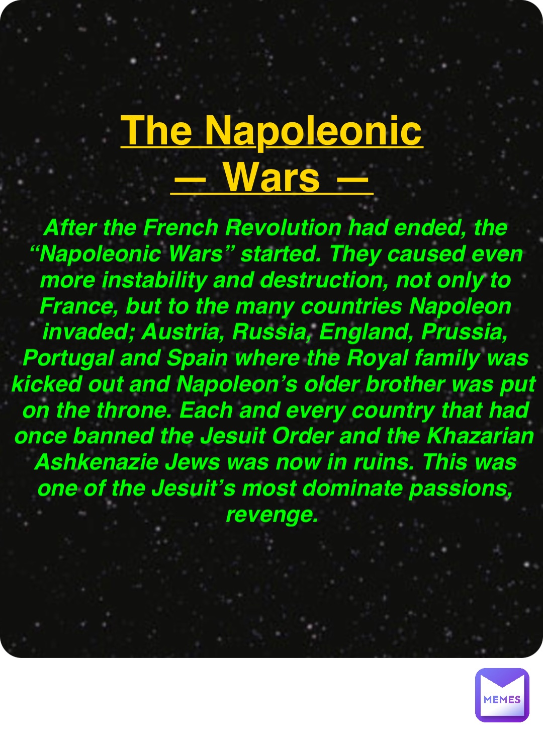 Double tap to edit The Napoleonic
— Wars — After the French Revolution had ended, the “Napoleonic Wars” started. They caused even more instability and destruction, not only to France, but to the many countries Napoleon invaded; Austria, Russia, England, Prussia, Portugal and Spain where the Royal family was kicked out and Napoleon’s older brother was put on the throne. Each and every country that had once banned the Jesuit Order and the Khazarian Ashkenazie Jews was now in ruins. This was one of the Jesuit’s most dominate passions, revenge.