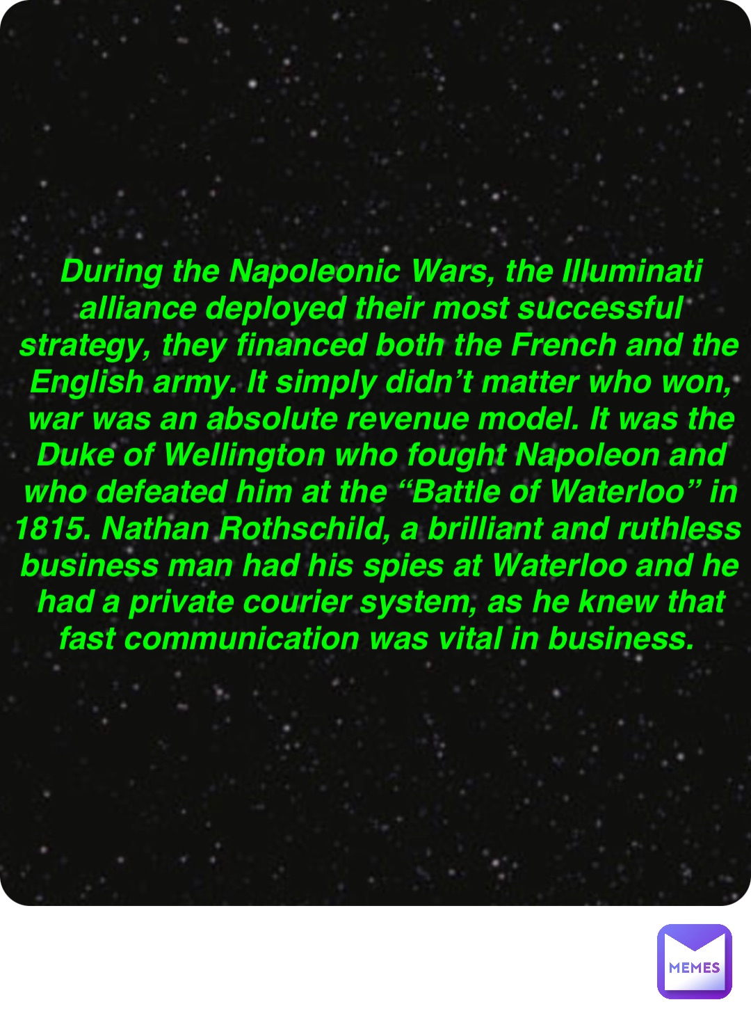 Double tap to edit During the Napoleonic Wars, the Illuminati alliance deployed their most successful strategy, they financed both the French and the English army. It simply didn’t matter who won, war was an absolute revenue model. It was the Duke of Wellington who fought Napoleon and who defeated him at the “Battle of Waterloo” in 1815. Nathan Rothschild, a brilliant and ruthless business man had his spies at Waterloo and he had a private courier system, as he knew that fast communication was vital in business.