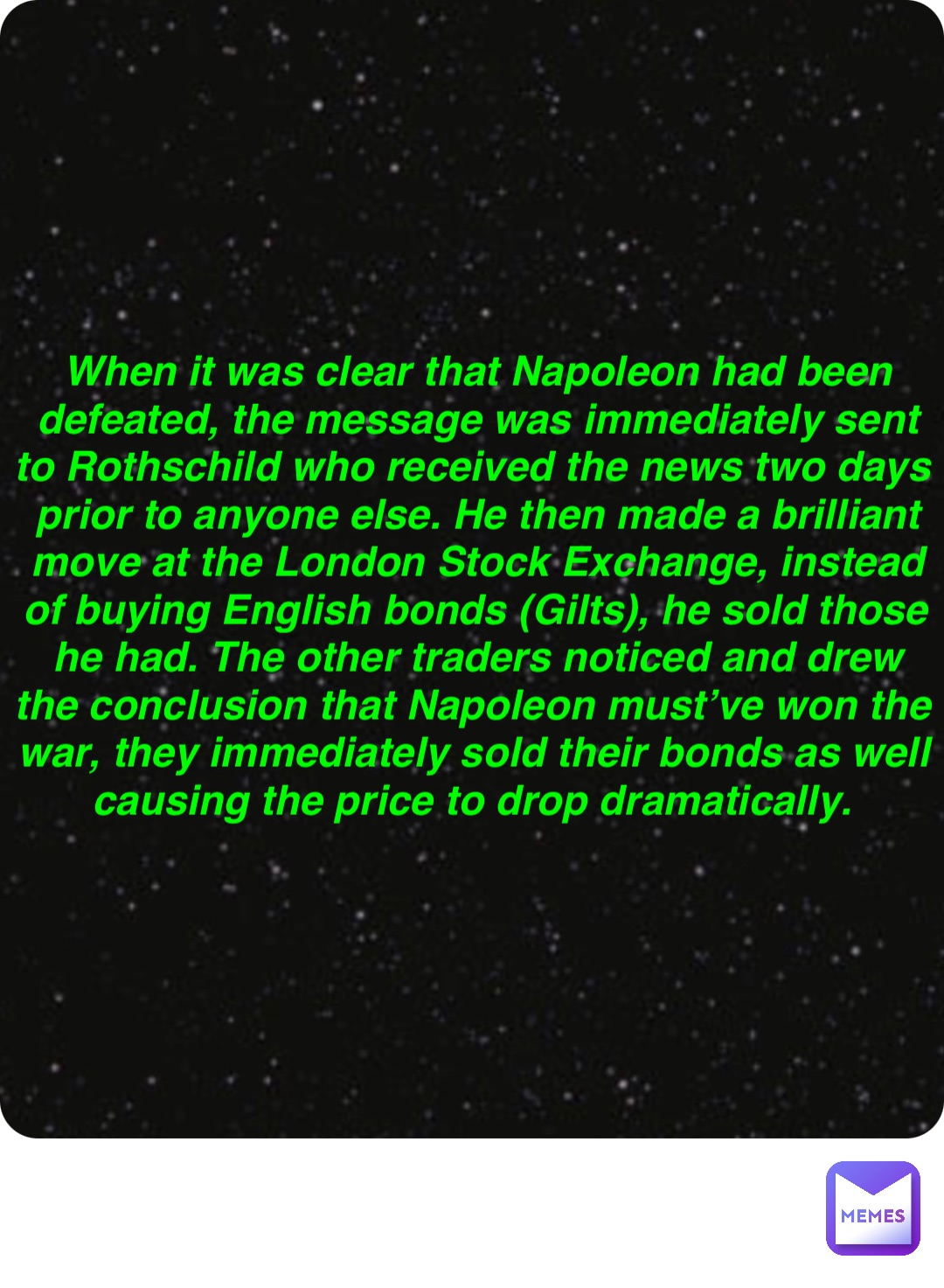 Double tap to edit When it was clear that Napoleon had been defeated, the message was immediately sent to Rothschild who received the news two days prior to anyone else. He then made a brilliant move at the London Stock Exchange, instead of buying English bonds (Gilts), he sold those he had. The other traders noticed and drew the conclusion that Napoleon must’ve won the war, they immediately sold their bonds as well causing the price to drop dramatically.
