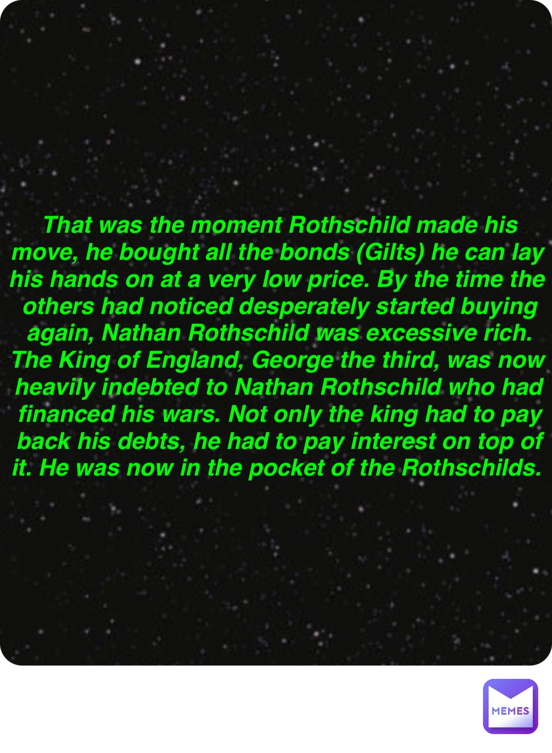 Double tap to edit That was the moment Rothschild made his move, he bought all the bonds (Gilts) he can lay his hands on at a very low price. By the time the others had noticed desperately started buying again, Nathan Rothschild was excessive rich. The King of England, George the third, was now heavily indebted to Nathan Rothschild who had financed his wars. Not only the king had to pay back his debts, he had to pay interest on top of it. He was now in the pocket of the Rothschilds.