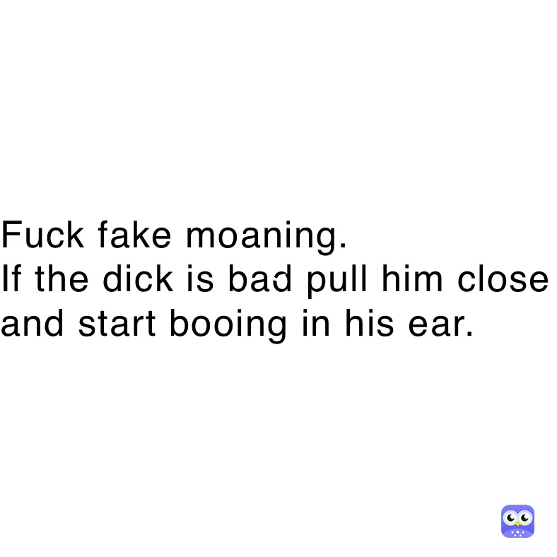 Fuck fake moaning.
If the dick is bad pull him close and start booing in his ear.