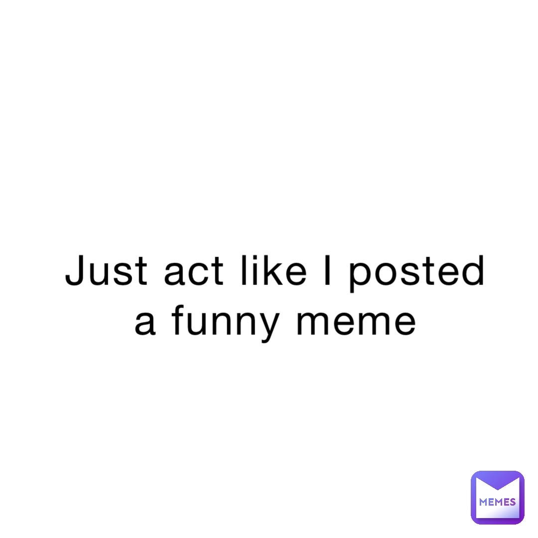 Just act like I posted a funny meme