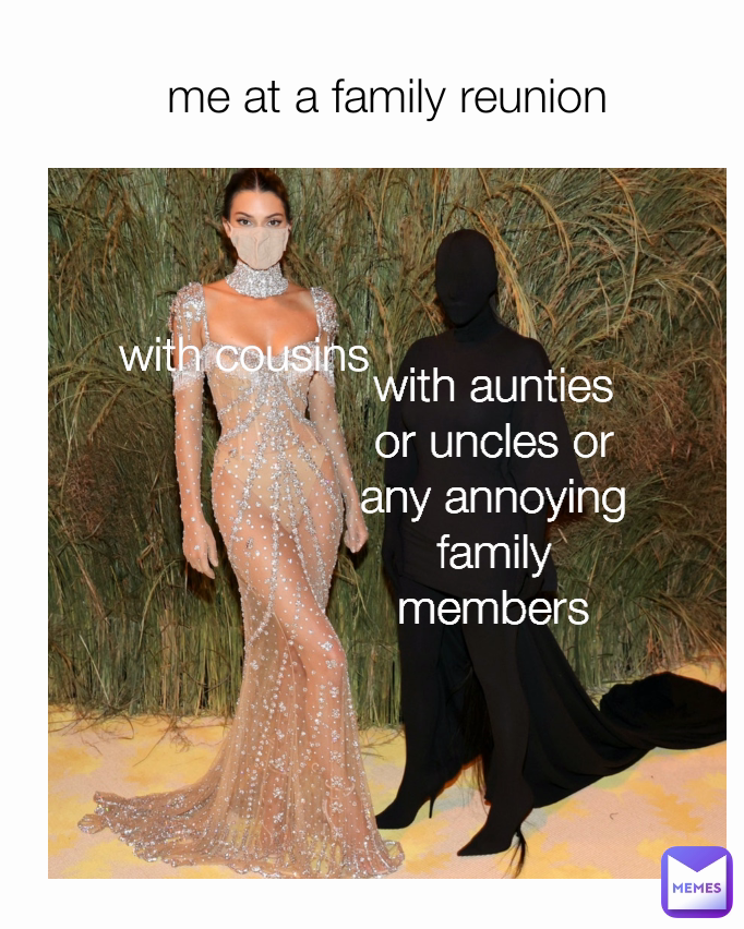 me at a family reunion with aunties or uncles or any annoying family members with cousins