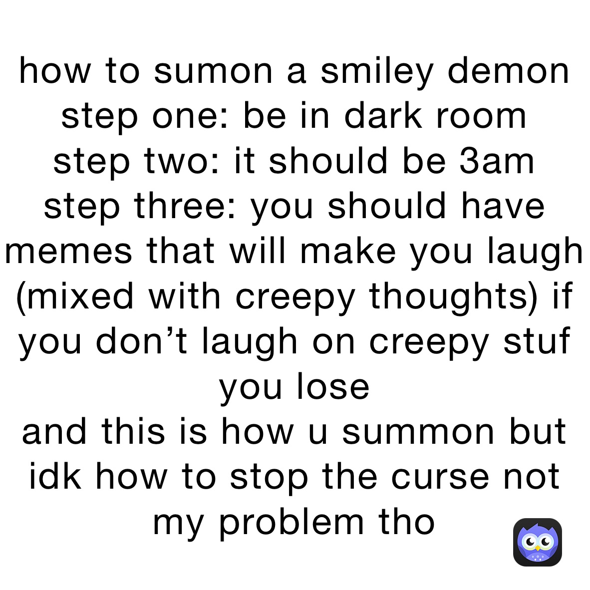 how to sumon a smiley demon
step one: be in dark room
step two: it should be 3am
step three: you should have memes that will make you laugh (mixed with creepy thoughts) if you don’t laugh on creepy stuf you lose 
and this is how u summon but idk how to stop the curse not my problem tho