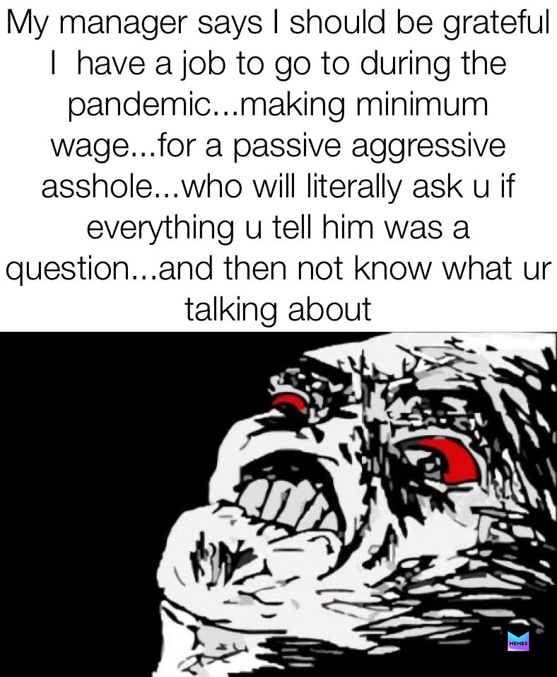 My manager says I should be grateful I  have a job to go to during the pandemic...making minimum wage...for a passive aggressive asshole...who will literally ask u if everything u tell him was a question...and then not know what ur talking about My manager says I should be grateful I  have a job to go to during the pandemic...making minimum wage...for a passive aggressive asshole who will literally ask u if everything u tell him was a question...and then not know what ur talking about