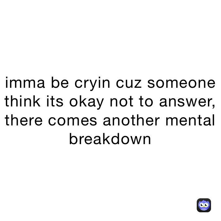 imma be cryin cuz someone think its okay not to answer,    there comes another mental breakdown