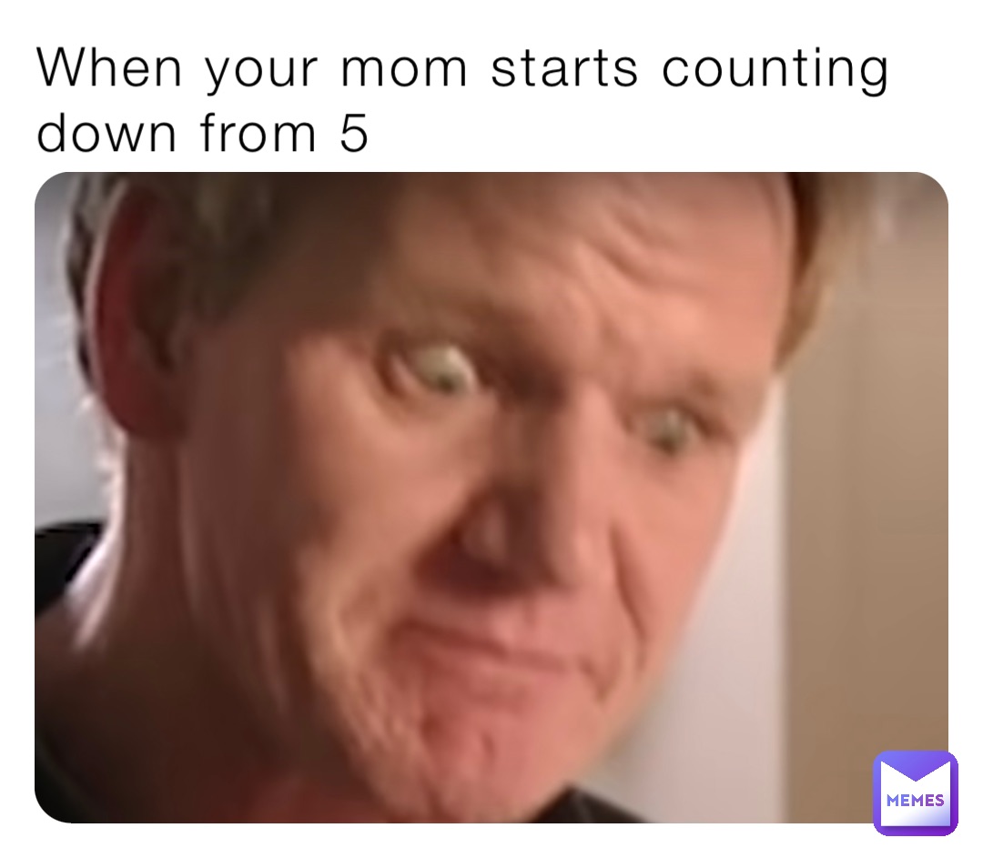 When your mom starts counting down from 5
