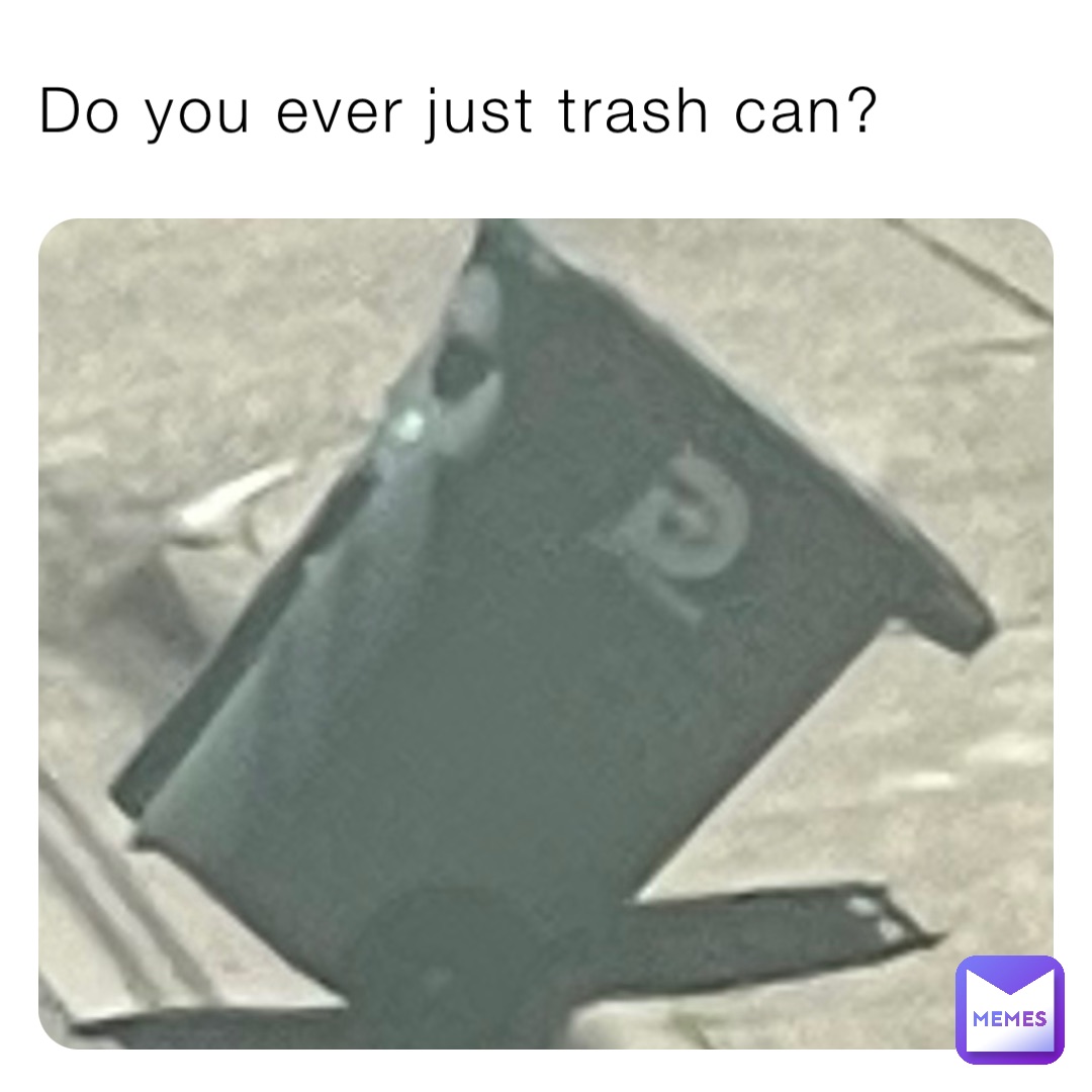 Do you ever just trash can?