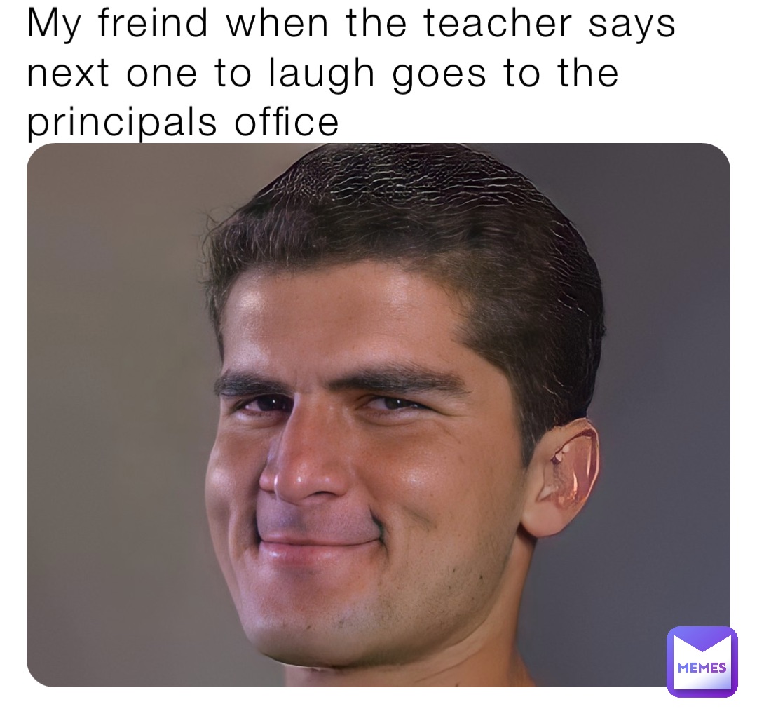 My freind when the teacher says next one to laugh goes to the principals office