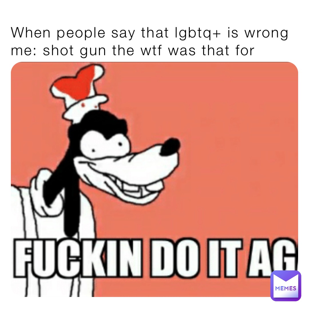 When people say that lgbtq+ is wrong me: shot gun the wtf was that for