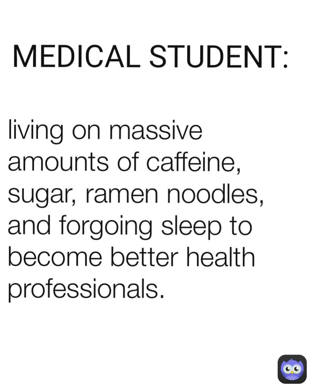 living on massive amounts of caffeine, sugar, ramen noodles, and forgoing sleep to become better health professionals. MEDICAL STUDENT: