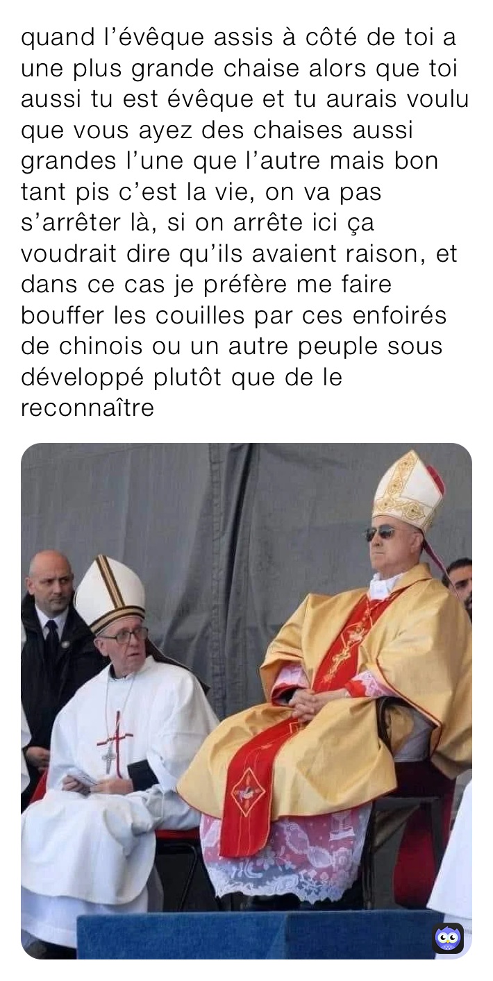 quand l’évêque assis à côté de toi a une plus grande chaise alors que toi aussi tu est évêque et tu aurais voulu que vous ayez des chaises aussi grandes l’une que l’autre mais bon tant pis c’est la vie, on va pas s’arrêter là, si on arrête ici ça voudrait dire qu’ils avaient raison, et dans ce cas je préfère me faire bouffer les couilles par ces enfoirés de chinois ou un autre peuple sous développé plutôt que de le reconnaître