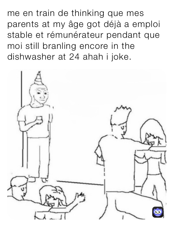 me en train de thinking que mes parents at my âge got déjà a emploi stable et rémunérateur pendant que moi still branling encore in the dishwasher at 24 ahah i joke.