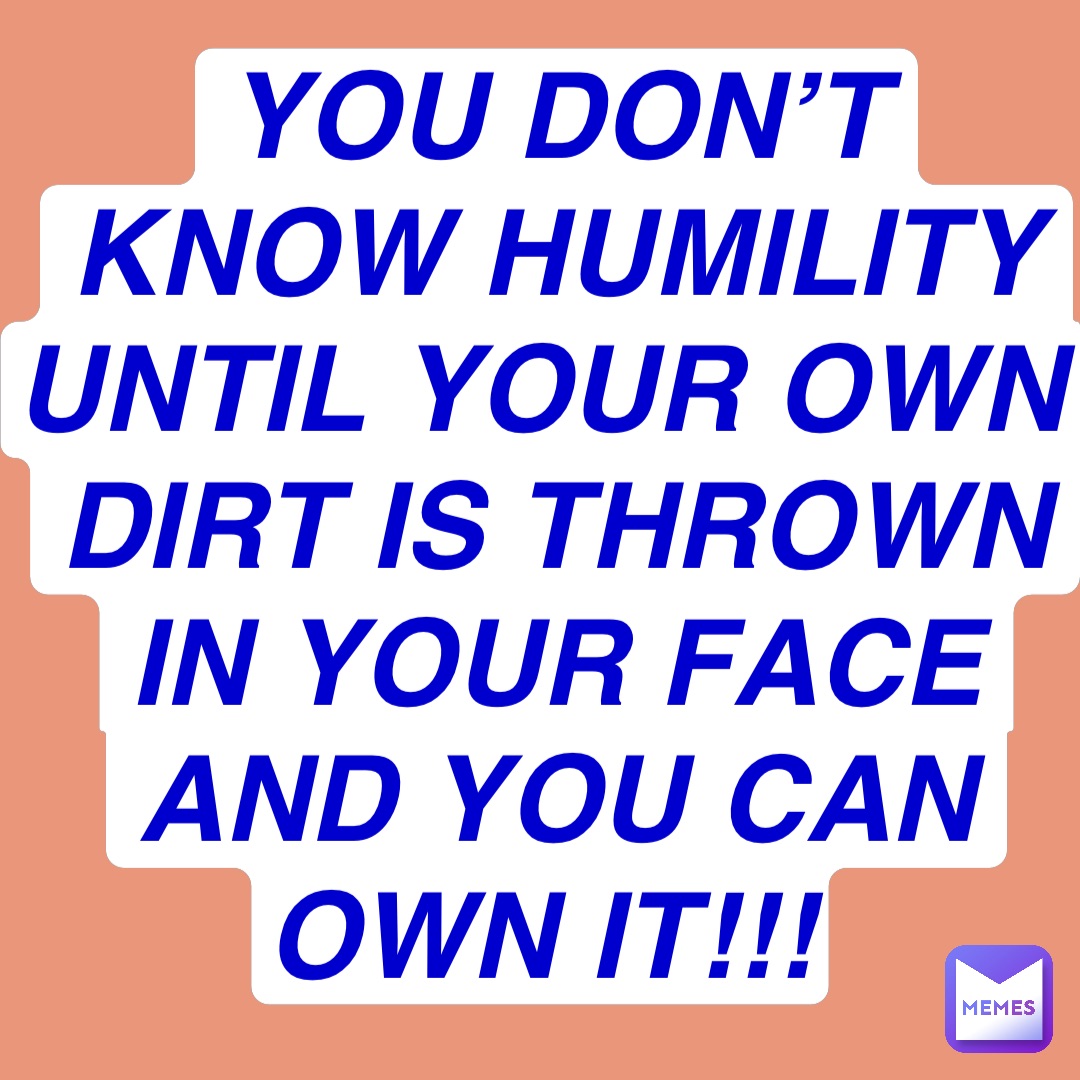 You don’t know humility until your own dirt is thrown in your face and you can own it!!! You don’t know humility until your own dirt is thrown in your face and you can own it!!!