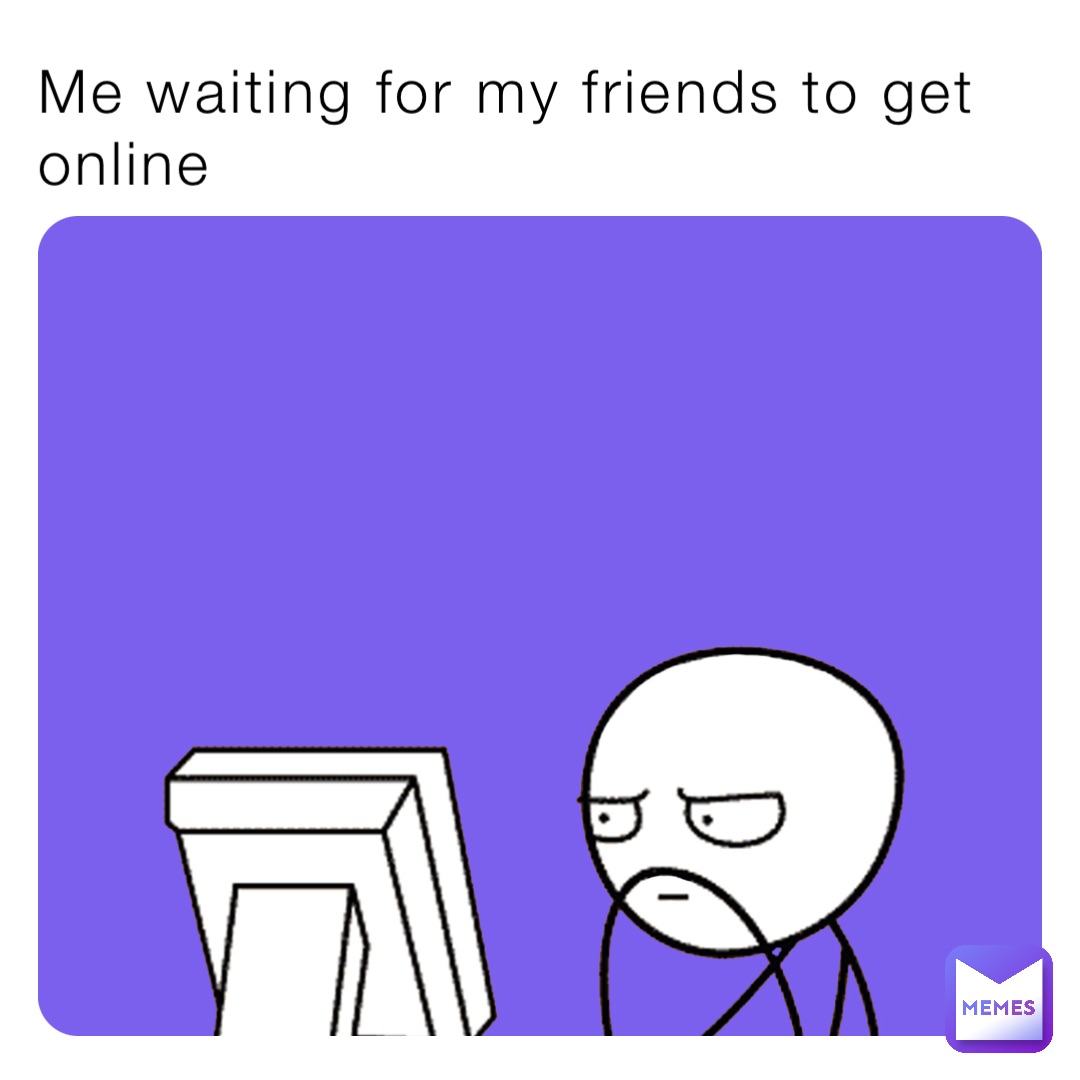 Me waiting for my friends to get online