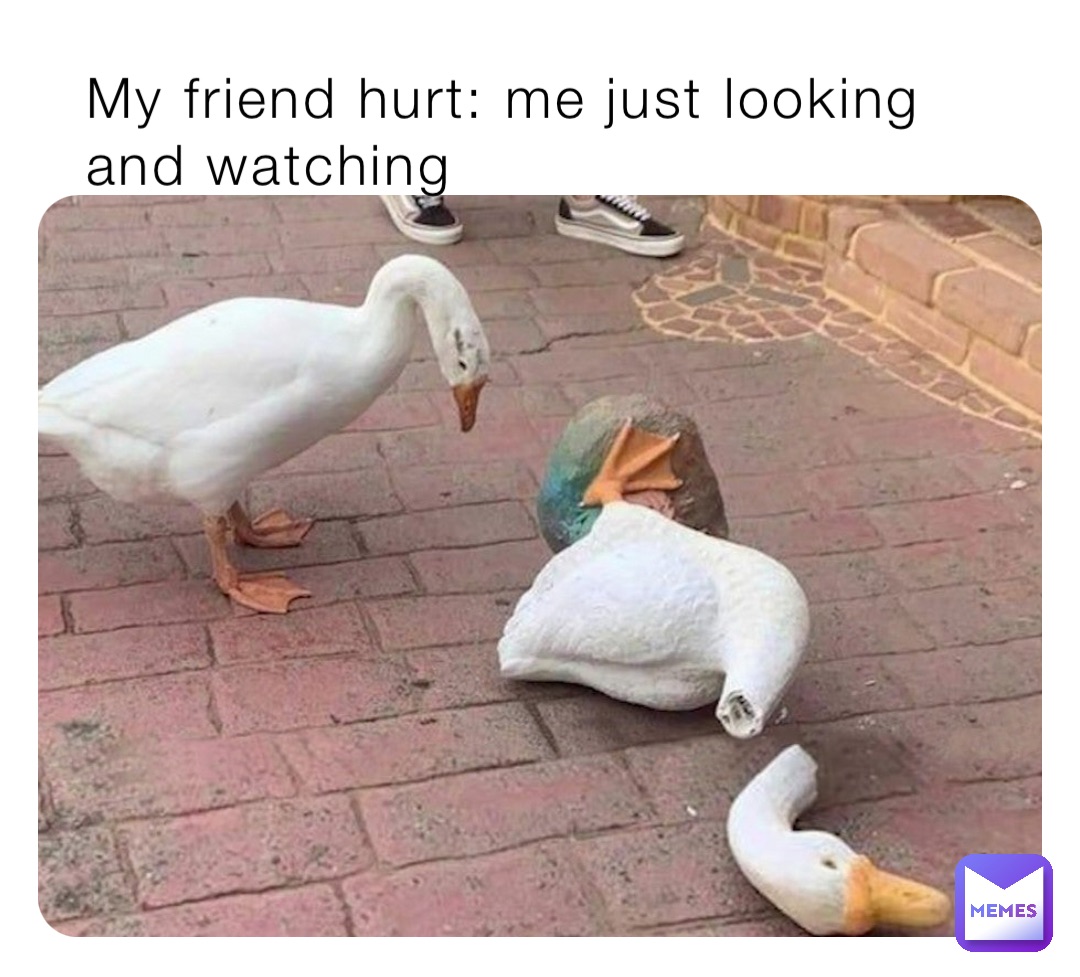 My friend hurt: me just looking and watching