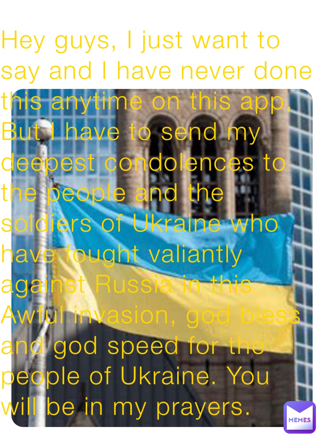 Hey guys, I just want to say and I have never done this anytime on this app, But I have to send my deepest condolences to the people and the soldiers of Ukraine who have fought valiantly against Russia in this Awful invasion, god bless and god speed for the people of Ukraine. You will be in my prayers.