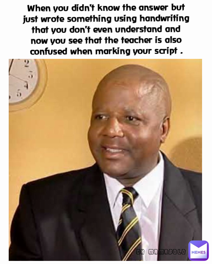 CK MAMABOLO When you didn't know the answer but just wrote something using handwriting that you don't even understand and now you see that the teacher is also confused when marking your script .