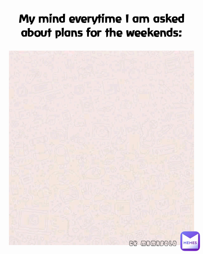 CK MAMABOLO My mind everytime I am asked about plans for the weekends: