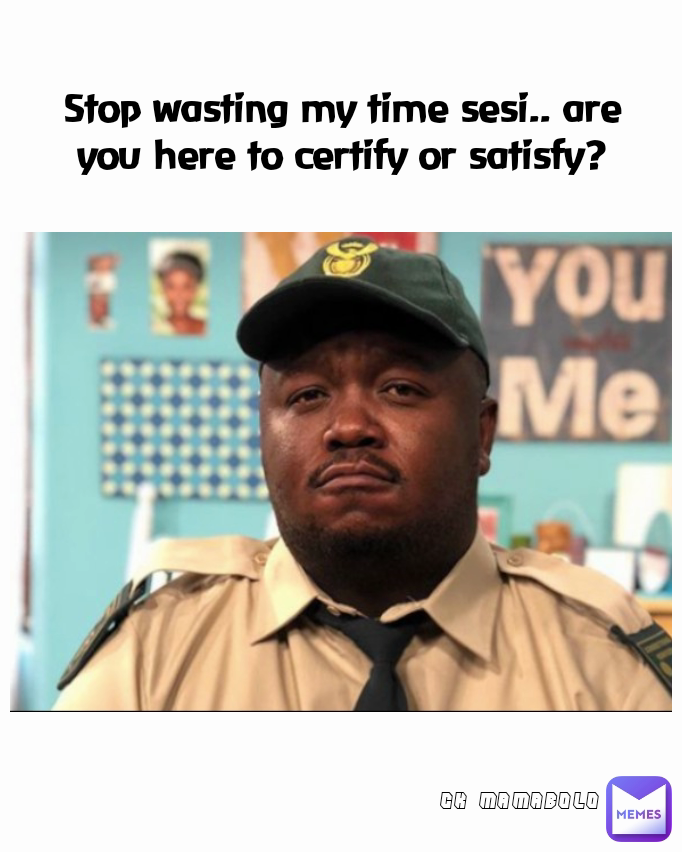 Stop wasting my time sesi.. are you here to certify or satisfy? CK MAMABOLO