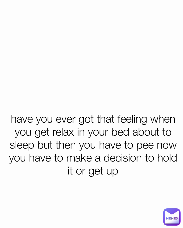 have you ever got that feeling when you get relax in your bed about to sleep but then you have to pee now you have to make a decision to hold it or get up