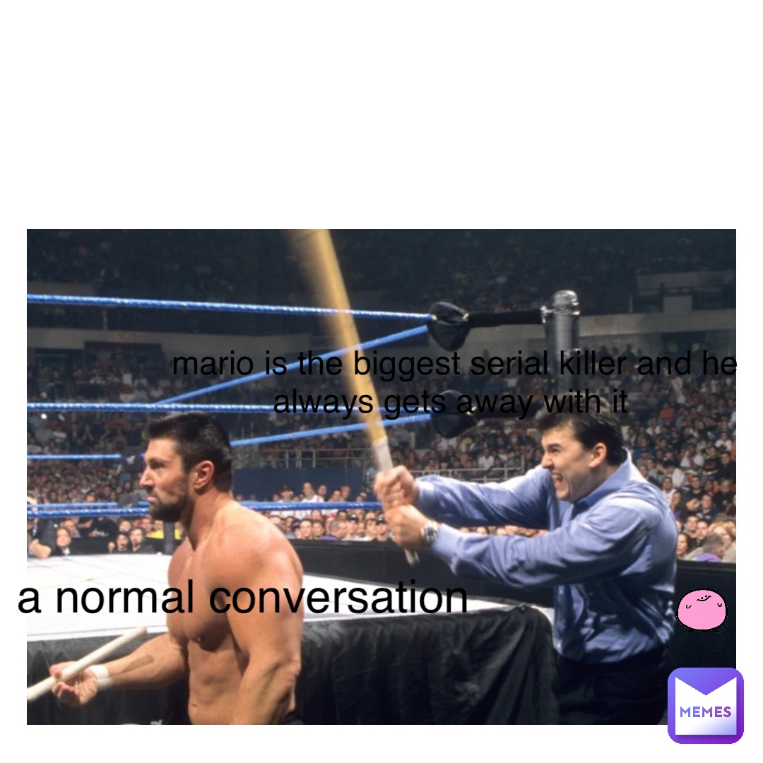 a normal conversation Mario is the biggest serial killer and he always gets away with it