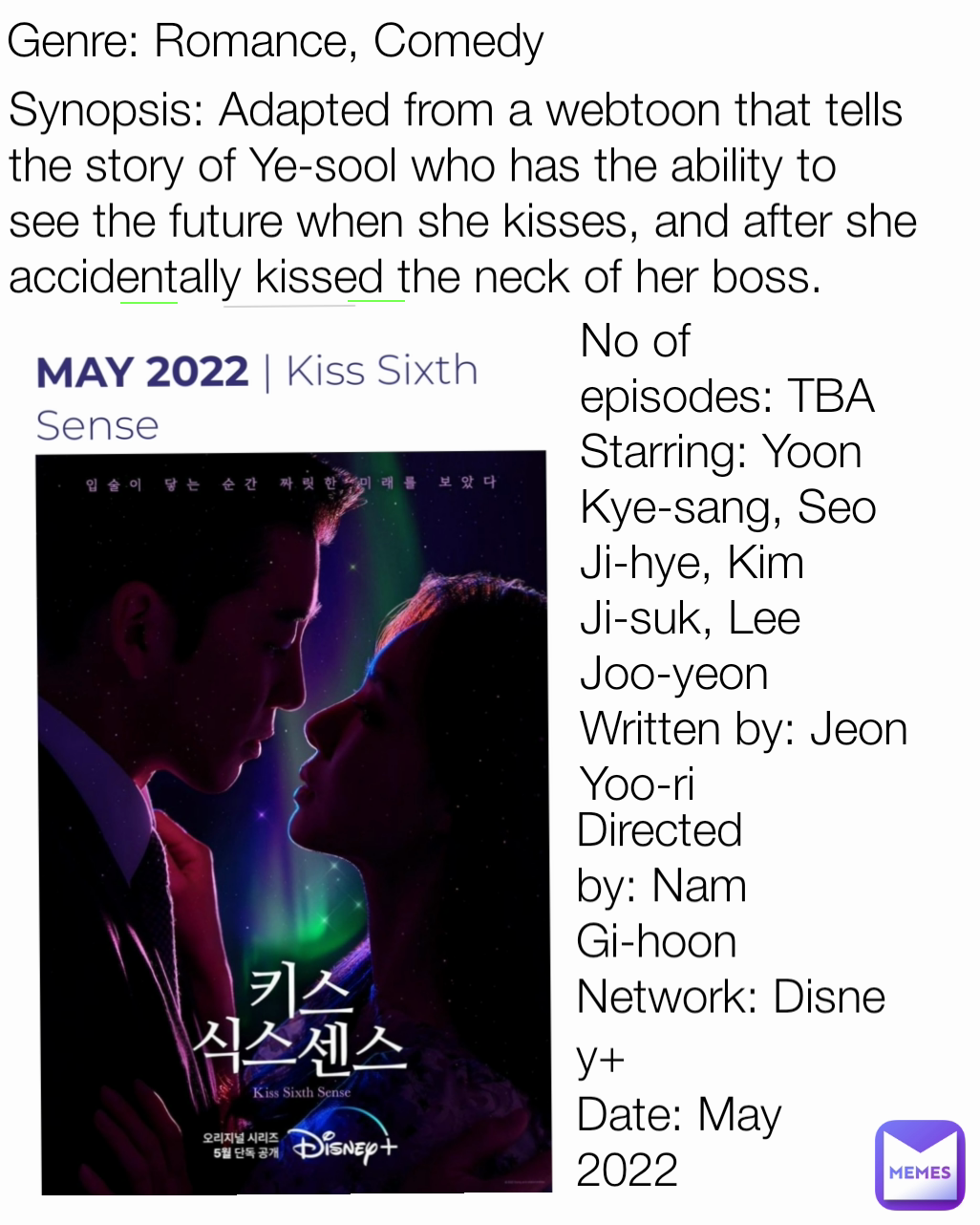 Genre: Romance, Comedy Synopsis: Adapted from a webtoon that tells the story of Ye-sool who has the ability to see the future when she kisses, and after she accidentally kissed the neck of her boss. Directed by: Nam Gi-hoon
Network: Disney+
Date: May 2022 No of episodes: TBA
Starring: Yoon Kye-sang, Seo Ji-hye, Kim Ji-suk, Lee Joo-yeon
Written by: Jeon Yoo-ri