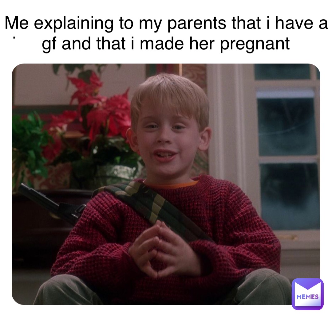 . Me explaining to my parents that i have a gf and that i made her pregnant