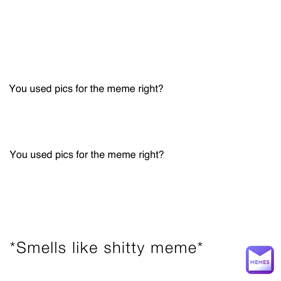 *Smells like shitty meme* You used pics for the meme right? You used pics for the meme right?