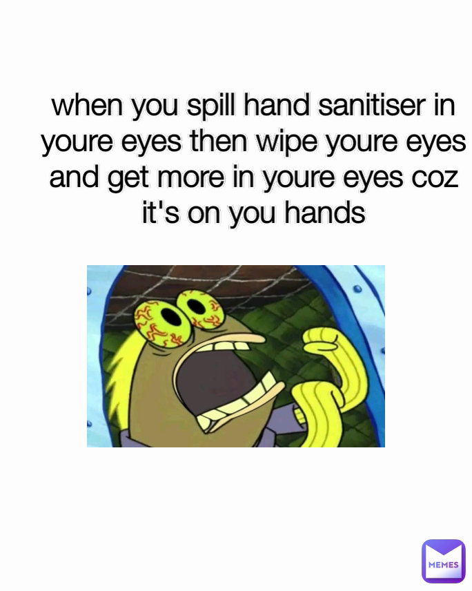 when you spill hand sanitiser in youre eyes then wipe youre eyes and get more in youre eyes coz it's on you hands
