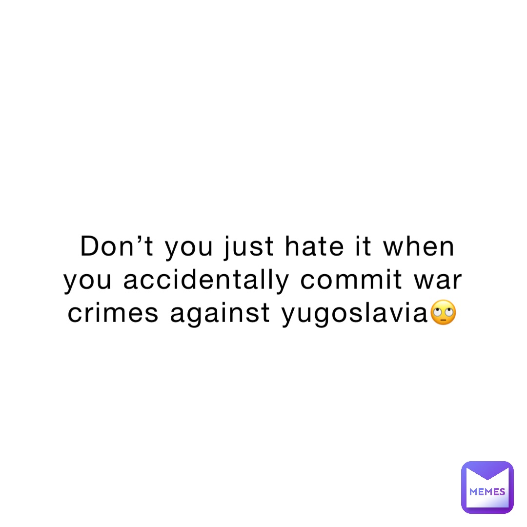 Don’t you just hate it when you accidentally commit war crimes against Yugoslavia🙄