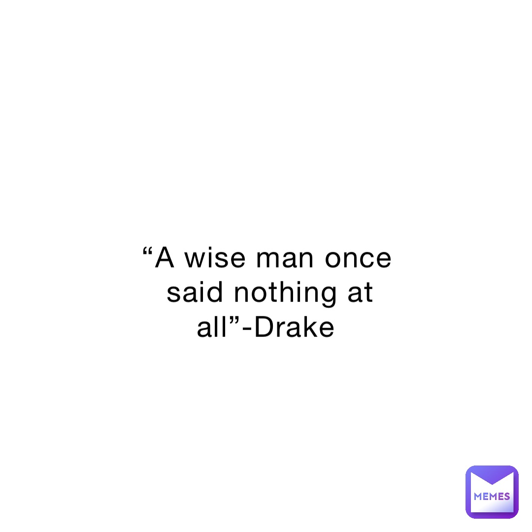 “A wise man once said nothing at all”-Drake