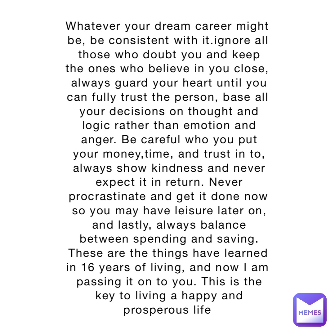 Whatever your dream career might be, be consistent with it.ignore all those who doubt you and keep the ones who believe in you close, always guard your heart until you can fully trust the person, base all your decisions on thought and logic rather than emotion and anger. Be careful who you put your money,time, and trust in to, always show kindness and never expect it in return. Never procrastinate and get it done now so you may have leisure later on, and lastly, always balance between spending and saving. These are the things have learned in 16 years of living, and now I am passing it on to you. This is the key to living a happy and prosperous life
