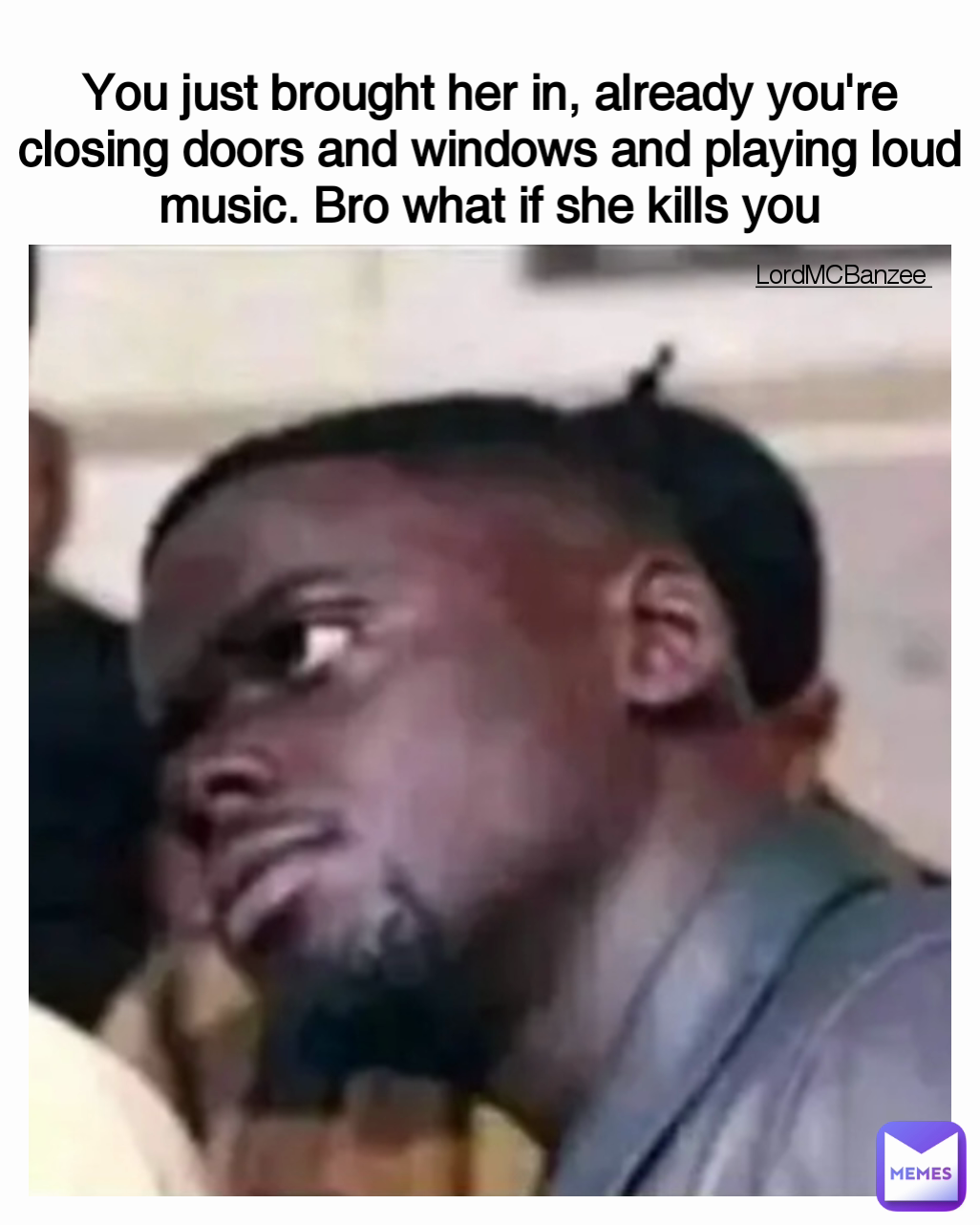 Type Text You just brought her in, already you're closing doors and windows and playing loud music. Bro what if she kills you LordMCBanzee 