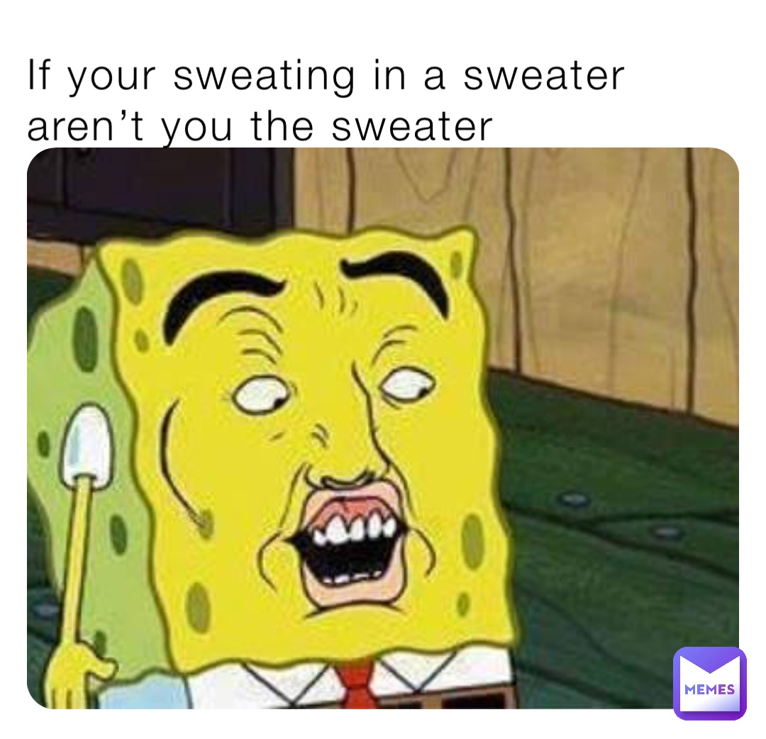 If your sweating in a sweater aren’t you the sweater