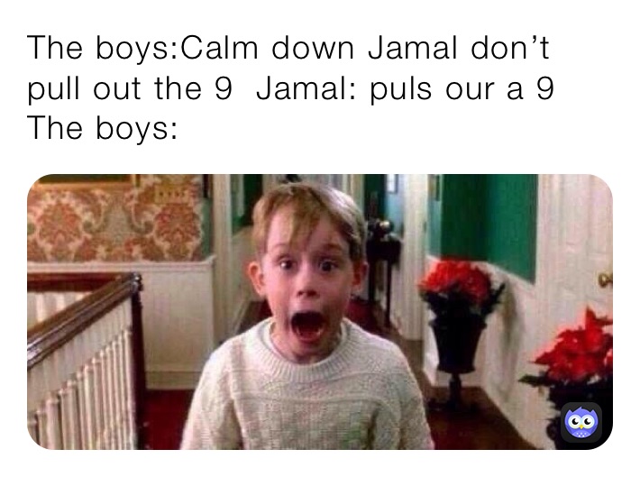 The boys:Calm down Jamal don’t pull out the 9  Jamal: puls our a 9 
The boys: 