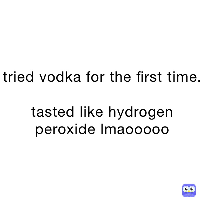 tried vodka for the first time.

tasted like hydrogen peroxide lmaooooo