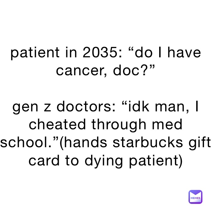 patient in 2035: “do I have cancer, doc?”

gen z doctors: “idk man, I cheated through med school.”(hands starbucks gift card to dying patient)