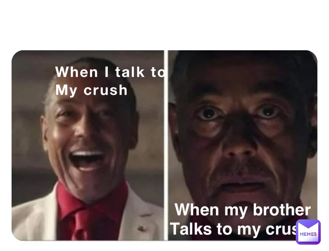 When I talk to
My crush When my brother 
Talks to my crush