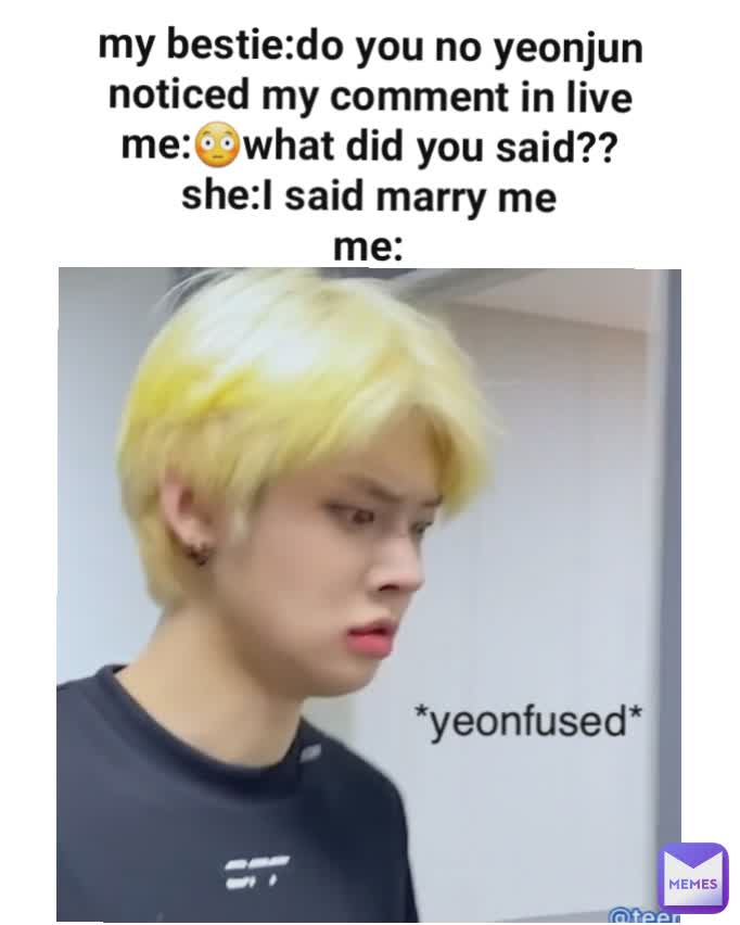 my bestie:do you no yeonjun noticed my comment in live
me:😳what did you said??
she:I said marry me
me: