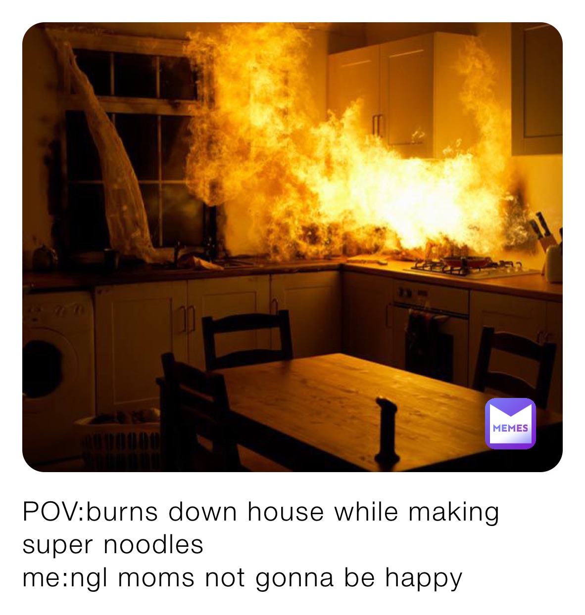 POV:burns down house while making super noodles 
me:ngl moms not gonna be happy