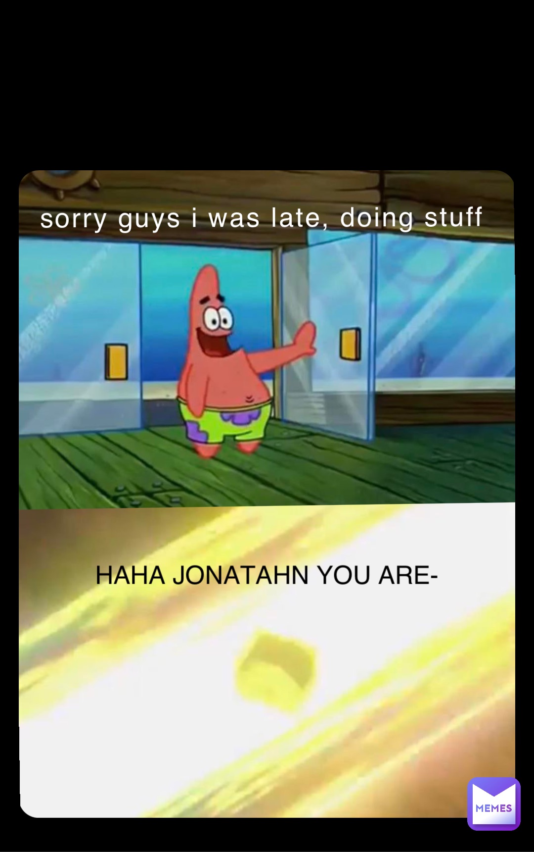 sorry guys i was late, doing stuff HAHA JONATAHN YOU ARE-