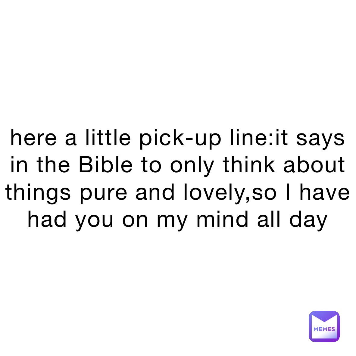 here a little pick-up line:it says in the Bible to only think about things pure and lovely,so I have had you on my mind all day