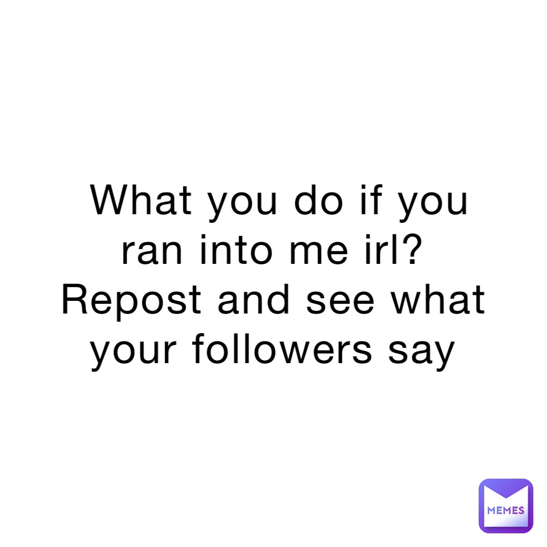 What you do if you ran into me irl?
Repost and see what your followers say