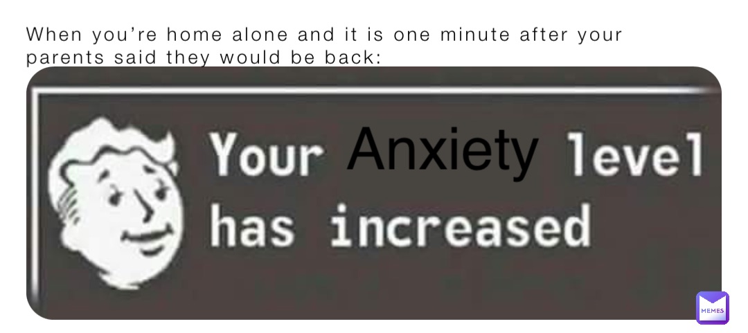 When you’re home alone and it is one minute after your parents said they would be back: Anxiety