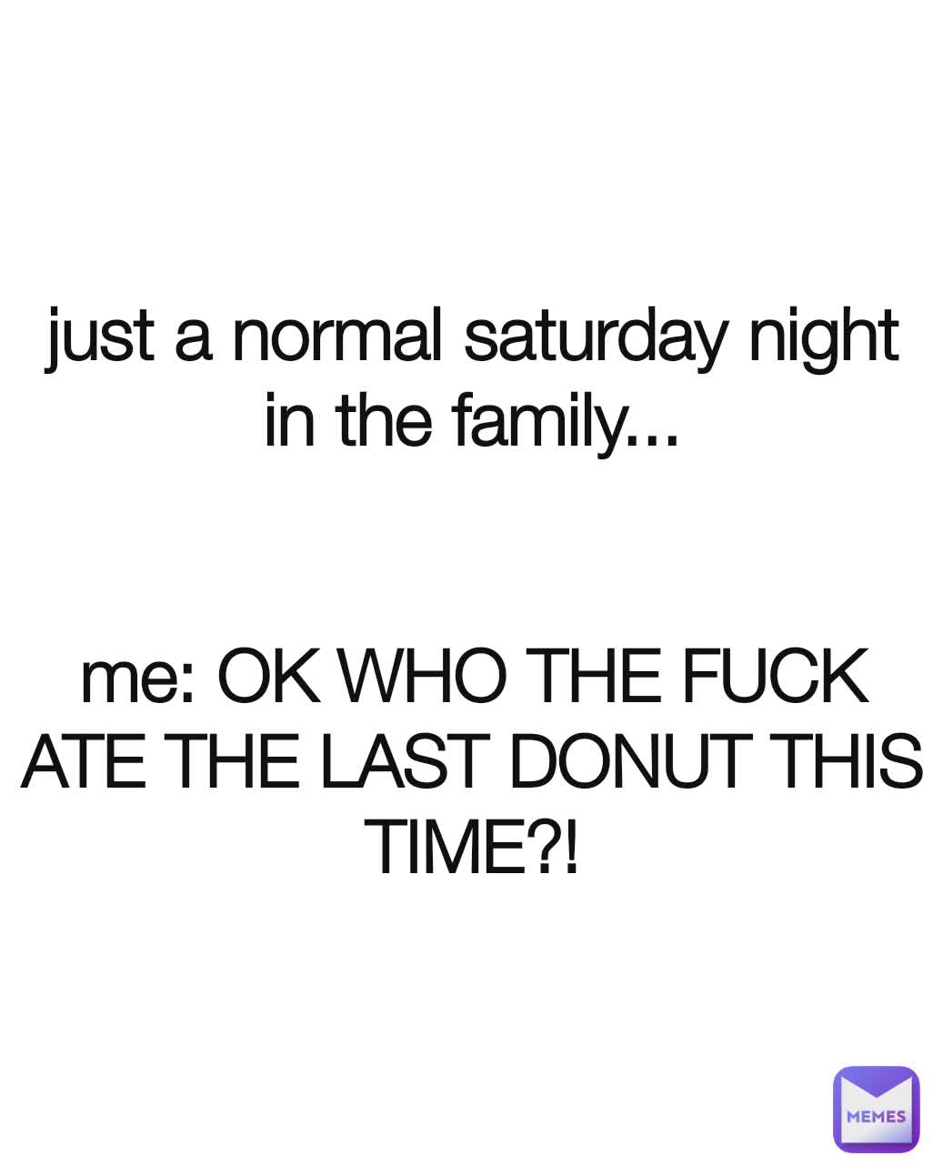 just a normal saturday night in the family...


me: OK WHO THE FUCK ATE THE LAST DONUT THIS TIME?!

