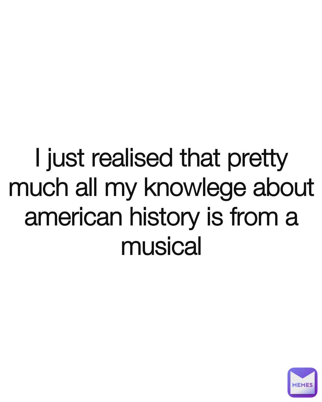 I just realised that pretty much all my knowlege about american history is from a musical