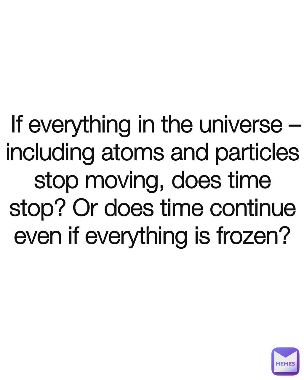  If everything in the universe – including atoms and particles stop moving, does time stop? Or does time continue even if everything is frozen?


